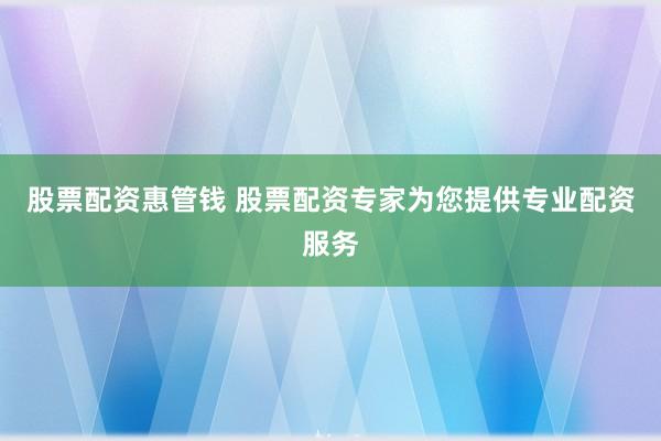 股票配资惠管钱 股票配资专家为您提供专业配资服务