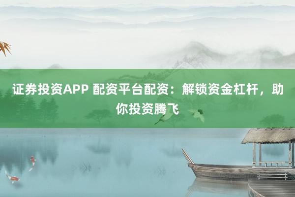 证券投资APP 配资平台配资：解锁资金杠杆，助你投资腾飞