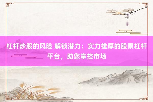 杠杆炒股的风险 解锁潜力：实力雄厚的股票杠杆平台，助您掌控市场