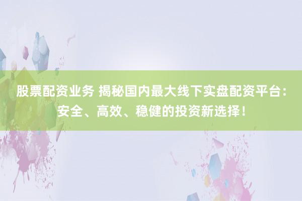 股票配资业务 揭秘国内最大线下实盘配资平台：安全、高效、稳健的投资新选择！