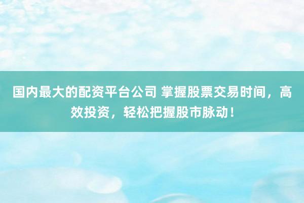 国内最大的配资平台公司 掌握股票交易时间，高效投资，轻松把握股市脉动！