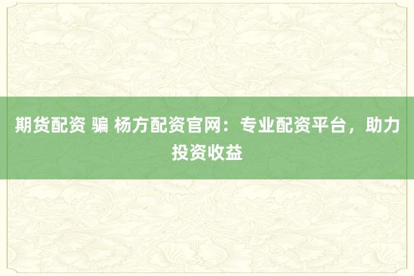 期货配资 骗 杨方配资官网：专业配资平台，助力投资收益