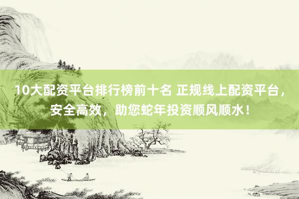 10大配资平台排行榜前十名 正规线上配资平台，安全高效，助您蛇年投资顺风顺水！