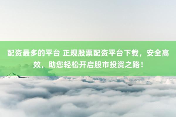 配资最多的平台 正规股票配资平台下载，安全高效，助您轻松开启股市投资之路！