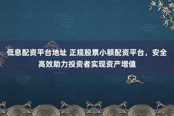低息配资平台地址 正规股票小额配资平台，安全高效助力投资者实现资产增值