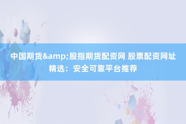 中国期货&股指期货配资网 股票配资网址精选：安全可靠平台推荐