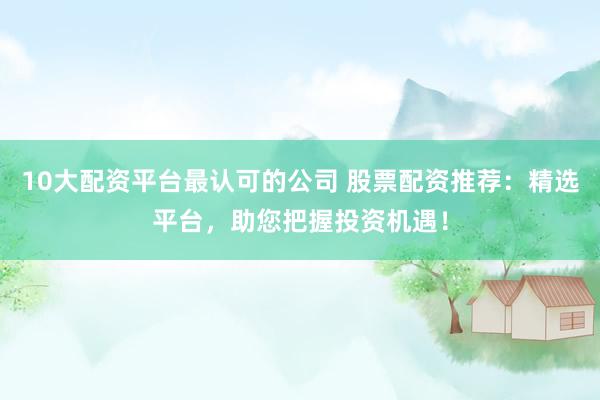 10大配资平台最认可的公司 股票配资推荐：精选平台，助您把握投资机遇！