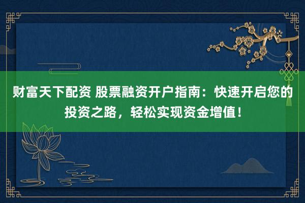 财富天下配资 股票融资开户指南：快速开启您的投资之路，轻松实现资金增值！