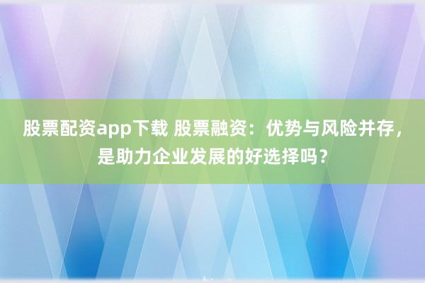 股票配资app下载 股票融资：优势与风险并存，是助力企业发展的好选择吗？