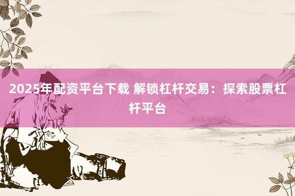 2025年配资平台下载 解锁杠杆交易：探索股票杠杆平台