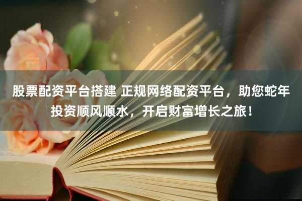 股票配资平台搭建 正规网络配资平台，助您蛇年投资顺风顺水，开启财富增长之旅！