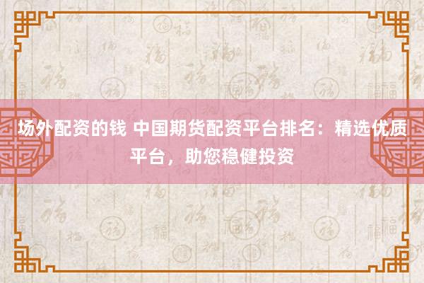 场外配资的钱 中国期货配资平台排名：精选优质平台，助您稳健投资