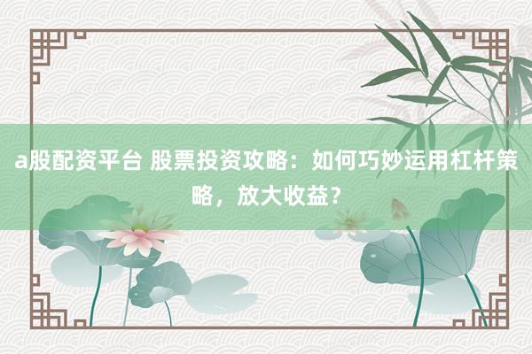 a股配资平台 股票投资攻略：如何巧妙运用杠杆策略，放大收益？
