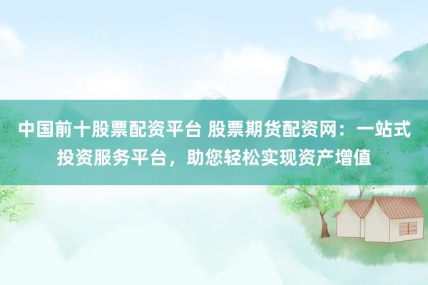 中国前十股票配资平台 股票期货配资网：一站式投资服务平台，助您轻松实现资产增值