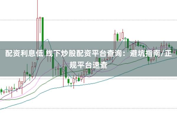 配资利息低 线下炒股配资平台查询：避坑指南/正规平台速查