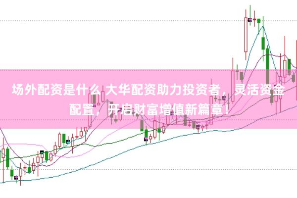 场外配资是什么 大华配资助力投资者，灵活资金配置，开启财富增值新篇章！