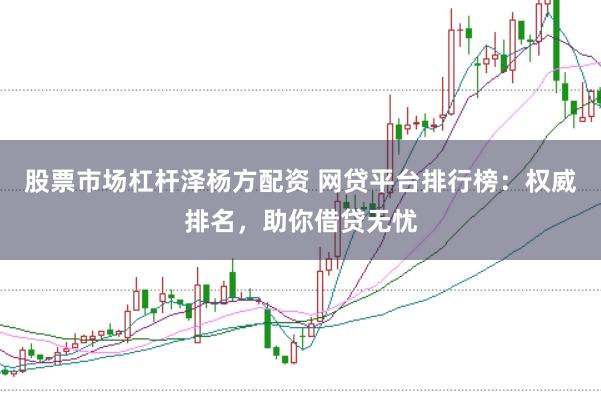 股票市场杠杆泽杨方配资 网贷平台排行榜：权威排名，助你借贷无忧