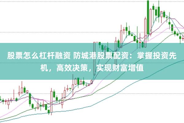 股票怎么杠杆融资 防城港股票配资：掌握投资先机，高效决策，实现财富增值