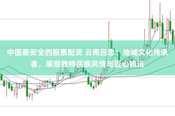 中国最安全的股票配资 云南吕忠：地域文化传承者，展现独特民族风情与匠心独运