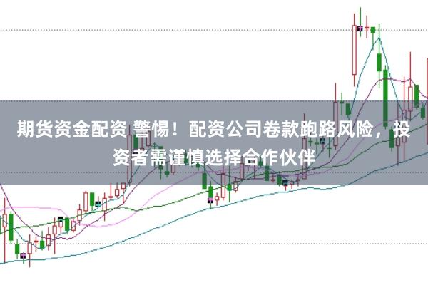 期货资金配资 警惕！配资公司卷款跑路风险，投资者需谨慎选择合作伙伴