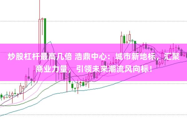 炒股杠杆最高几倍 浩鼎中心：城市新地标，汇聚商业力量，引领未来潮流风向标！