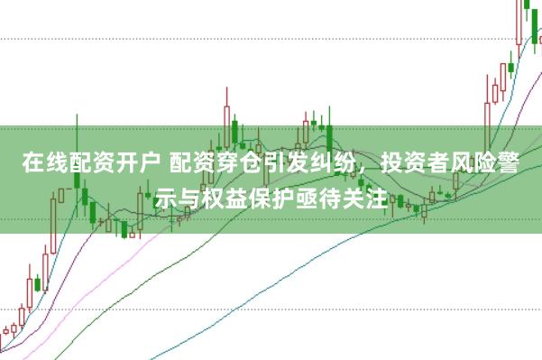 在线配资开户 配资穿仓引发纠纷，投资者风险警示与权益保护亟待关注