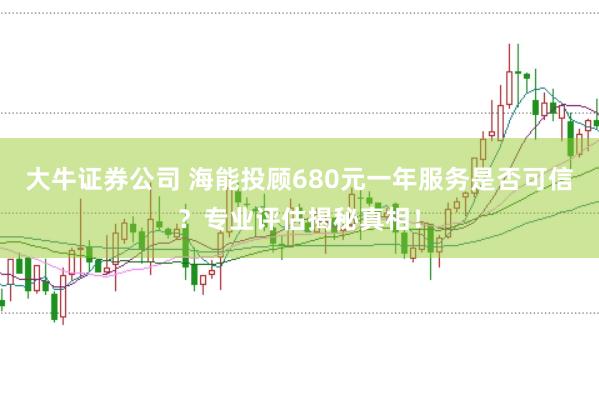 大牛证券公司 海能投顾680元一年服务是否可信？专业评估揭秘真相！