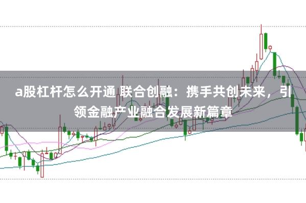 a股杠杆怎么开通 联合创融：携手共创未来，引领金融产业融合发展新篇章