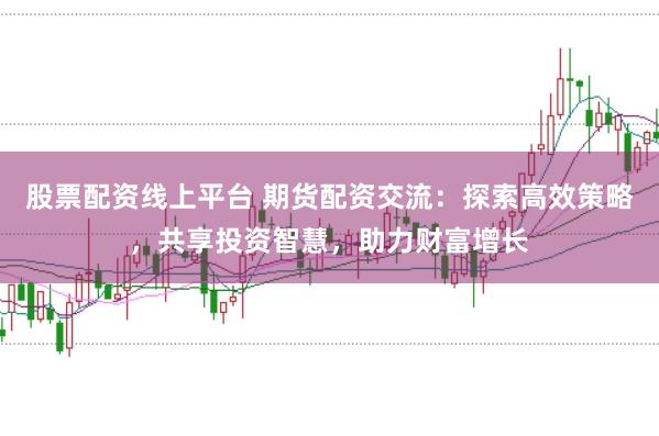 股票配资线上平台 期货配资交流：探索高效策略，共享投资智慧，助力财富增长