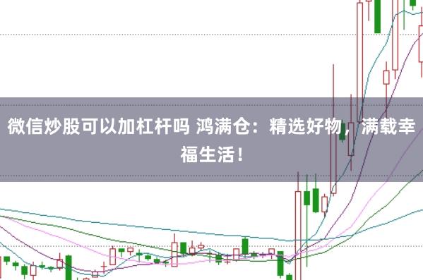 微信炒股可以加杠杆吗 鸿满仓：精选好物，满载幸福生活！