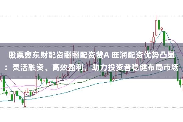 股票鑫东财配资翻翻配资赞A 旺润配资优势凸显：灵活融资、高效盈利，助力投资者稳健布局市场