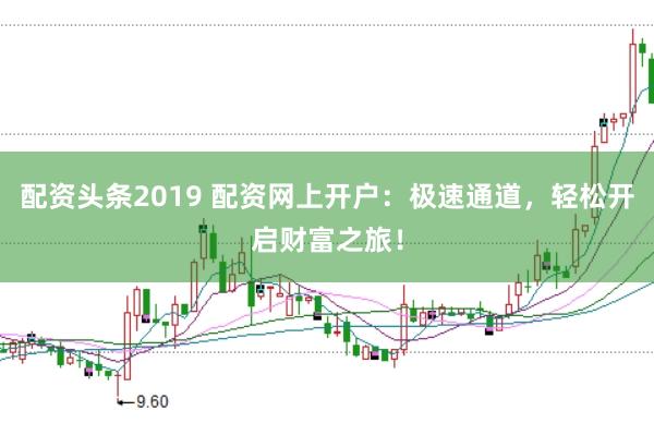 配资头条2019 配资网上开户：极速通道，轻松开启财富之旅！