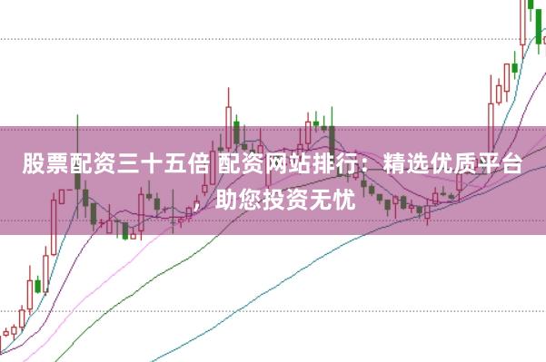 股票配资三十五倍 配资网站排行：精选优质平台，助您投资无忧