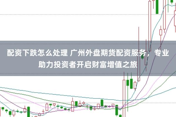 配资下跌怎么处理 广州外盘期货配资服务，专业助力投资者开启财富增值之旅