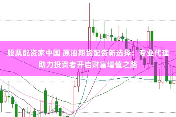 股票配资家中国 原油期货配资新选择：专业代理助力投资者开启财富增值之路
