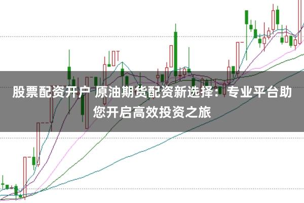 股票配资开户 原油期货配资新选择：专业平台助您开启高效投资之旅