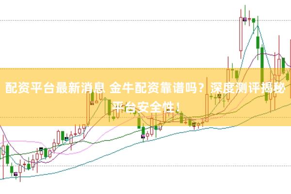 配资平台最新消息 金牛配资靠谱吗？深度测评揭秘平台安全性！