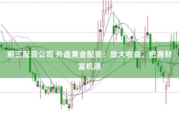 前三配资公司 外盘黄金配资：放大收益，把握财富机遇