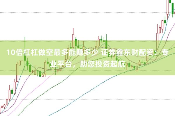 10倍杠杠做空最多能赚多少 证券鑫东财配资：专业平台，助您投资起航