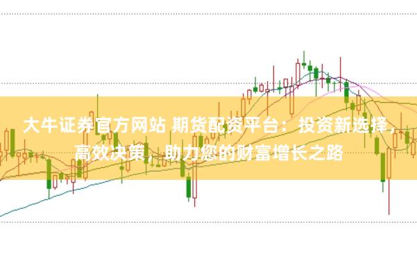大牛证券官方网站 期货配资平台：投资新选择，高效决策，助力您的财富增长之路