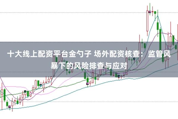 十大线上配资平台金勺子 场外配资核查:监管风暴下的风险排查与应对