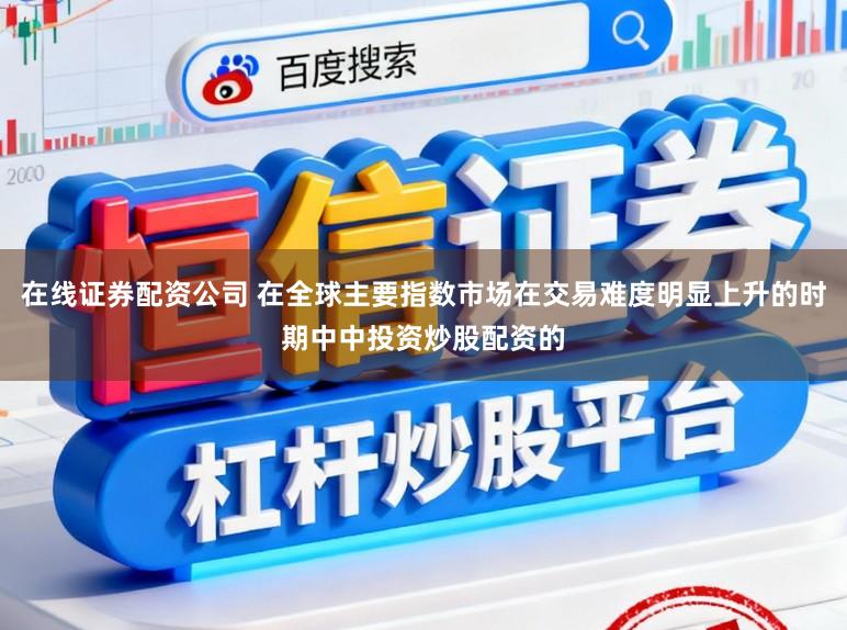 在线证券配资公司 在全球主要指数市场在交易难度明显上升的时期中中投资炒股配资的