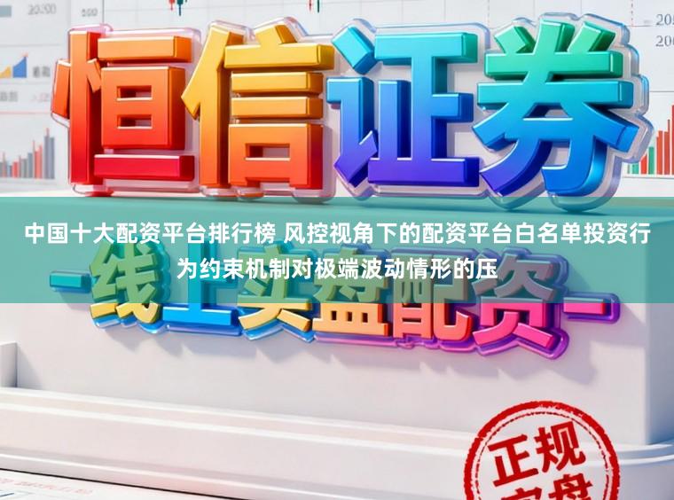 中国十大配资平台排行榜 风控视角下的配资平台白名单投资行为约束机制对极端波动情形的压