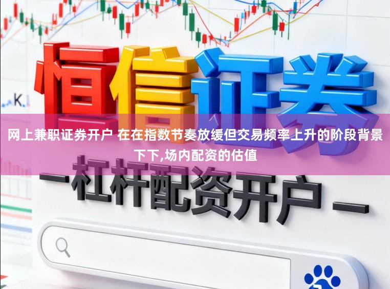 网上兼职证券开户 在在指数节奏放缓但交易频率上升的阶段背景下下，场内配资的估值