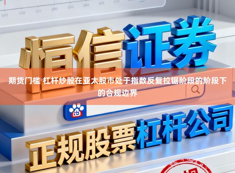 期货门槛 杠杆炒股在亚太股市处于指数反复拉锯阶段的阶段下的合规边界