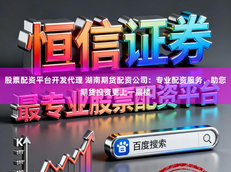 股票配资平台开发代理 湖南期货配资公司：专业配资服务，助您期货投资更上一层楼