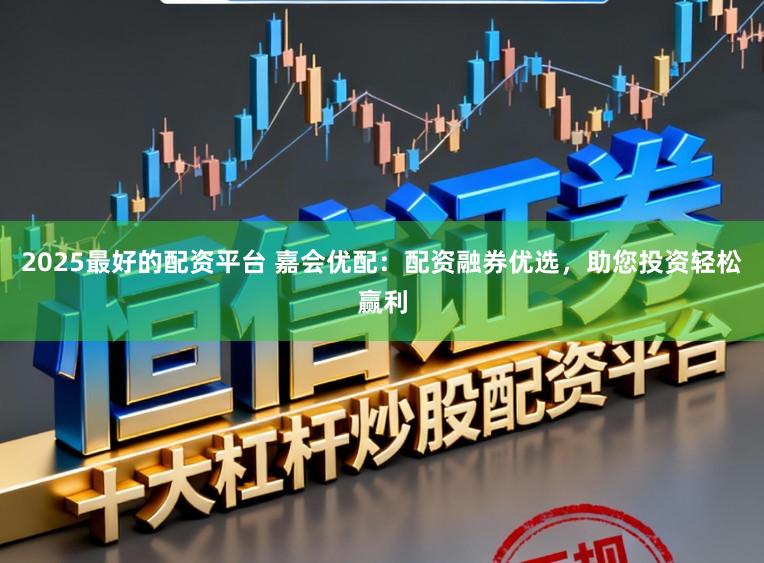 2025最好的配资平台 嘉会优配：配资融券优选，助您投资轻松赢利