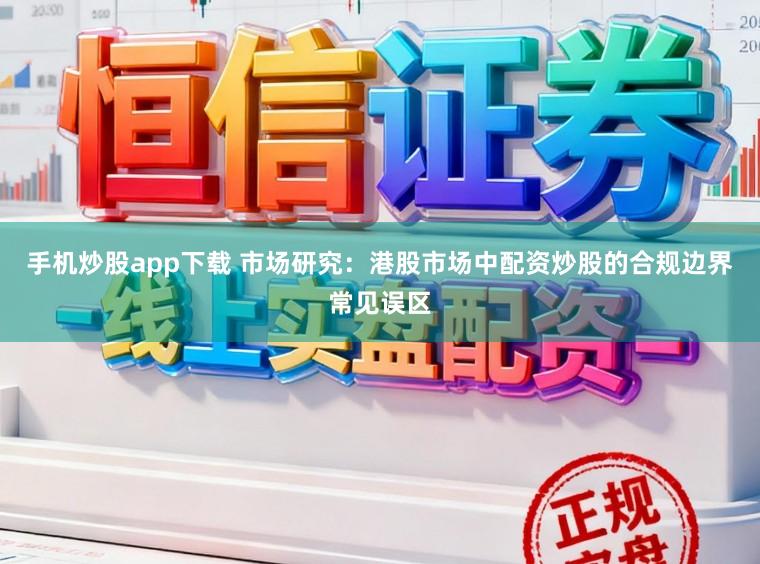 手机炒股app下载 市场研究：港股市场中配资炒股的合规边界常见误区